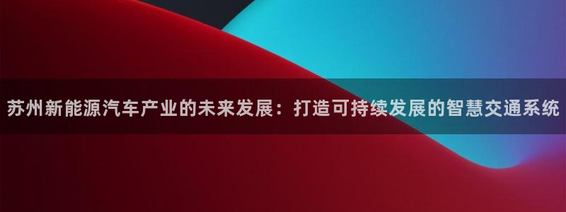 优发国际bob：苏州新能源汽车产业的未来发展：打造可持续发展的智慧交通系统