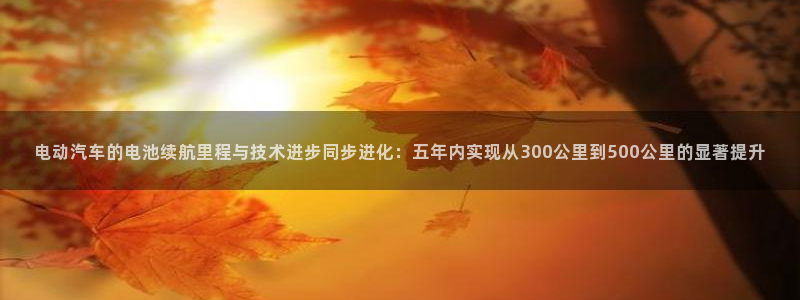 优发国际手机版下载安装：电动汽车的电池续航里程与技术进步同步进化：五年内实现从300公里到500公里的显著提升