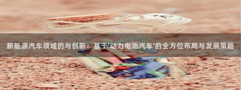 优发国际是大平台吗是真的吗：新能源汽车领域的与创新：基于\'动力电池汽车\'的全方位布局与发展策略